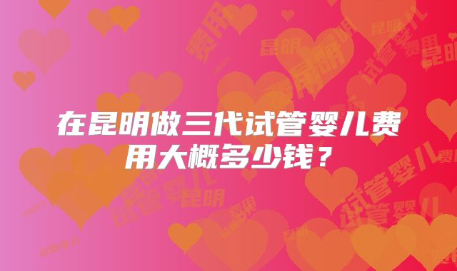 在昆明做三代试管婴儿费用大概多少钱?
