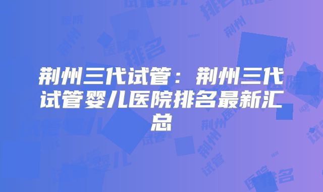 荆州三代试管:荆州三代试管婴儿医院排名最新汇总