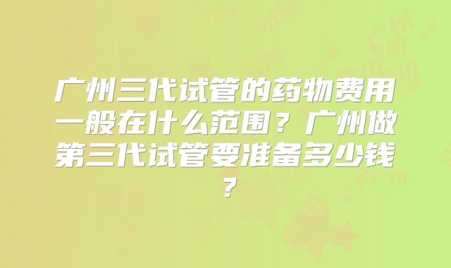 广州三代试管的药物费用一般在什么范围?广州做第三代试管要准备多少钱?