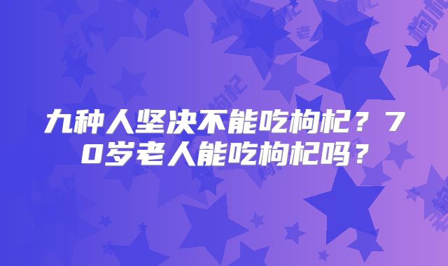 九种人坚决不能吃枸杞？70岁老人能吃枸杞吗？