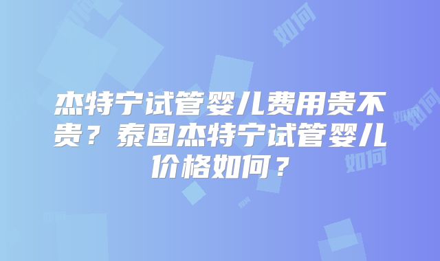 杰特宁试管婴儿费用贵不贵？泰国杰特宁试管婴儿价格如何？