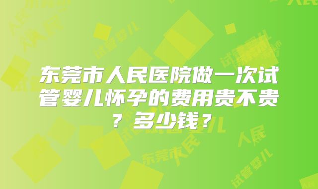 东莞市人民医院做一次试管婴儿怀孕的费用贵不贵?多少钱?