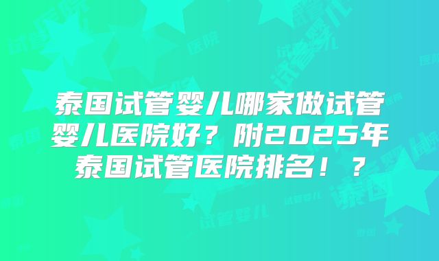 泰国试管婴儿哪家做试管婴儿医院好?附2025年泰国试管医院排名!?