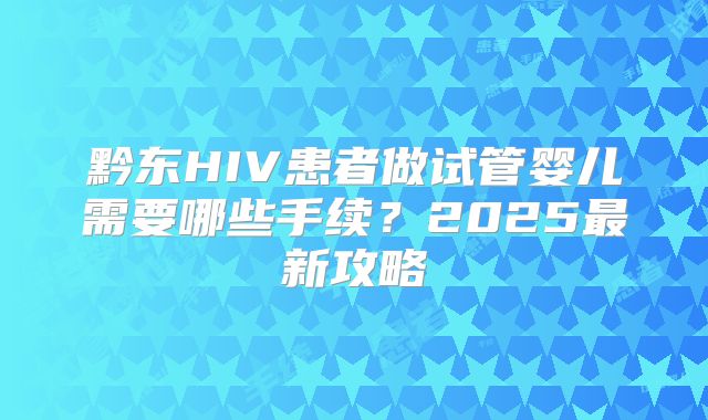 黔东HIV患者做试管婴儿需要哪些手续？2025最新攻略