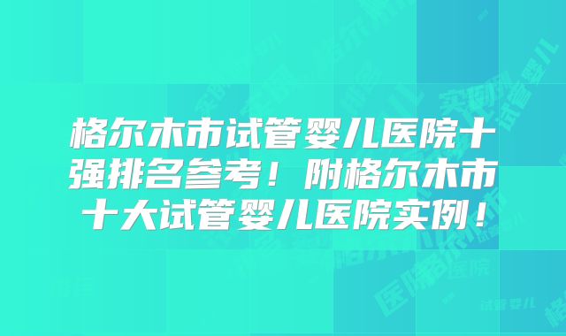 格尔木市试管婴儿医院十强排名参考！附格尔木市十大试管婴儿医院实例！