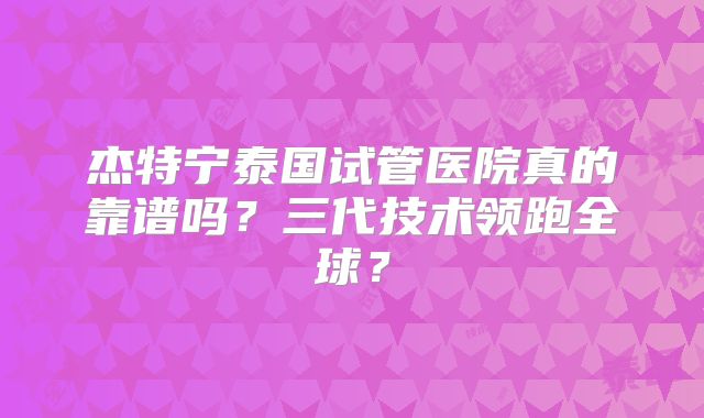 杰特宁泰国试管医院真的靠谱吗？三代技术领跑全球？