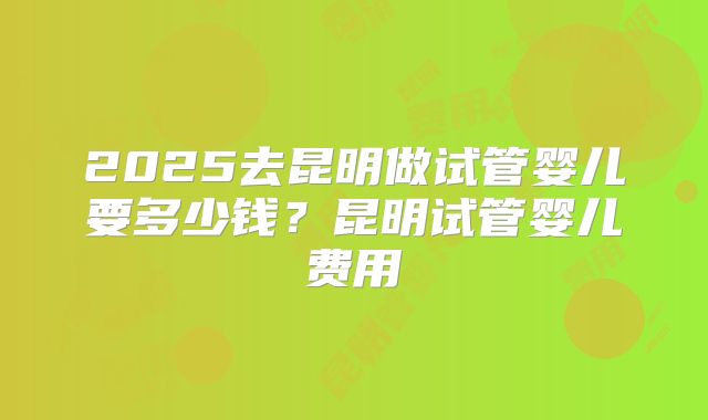 2025去昆明做试管婴儿要多少钱？昆明试管婴儿费用