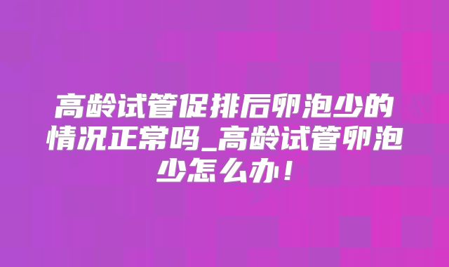 高龄试管促排后卵泡少的情况正常吗_高龄试管卵泡少怎么办！