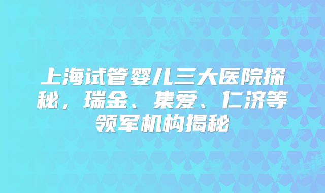 上海试管婴儿三大医院探秘,瑞金、集爱、仁济等领军机构揭秘