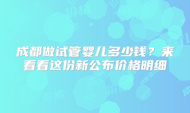成都做试管婴儿多少钱?来看看这份新公布价格明细