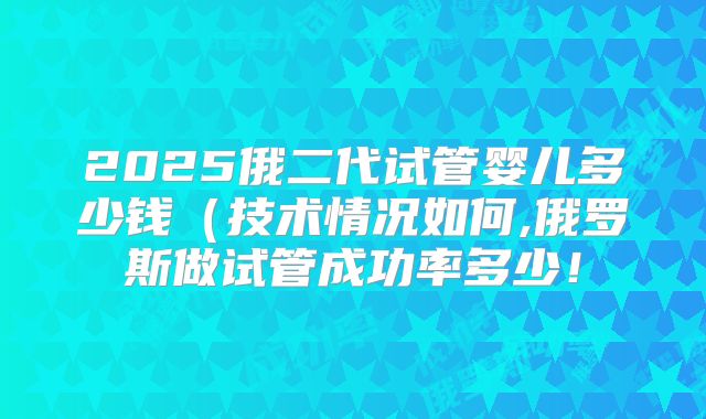 2025俄二代试管婴儿多少钱(技术情况如何,俄罗斯做试管成功率多少!