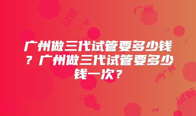 广州做三代试管要多少钱？广州做三代试管要多少钱一次？