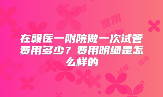 在赣医一附院做一次试管费用多少?费用明细是怎么样的