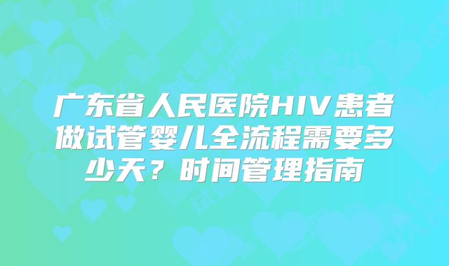广东省人民医院HIV患者做试管婴儿全流程需要多少天？时间管理指南