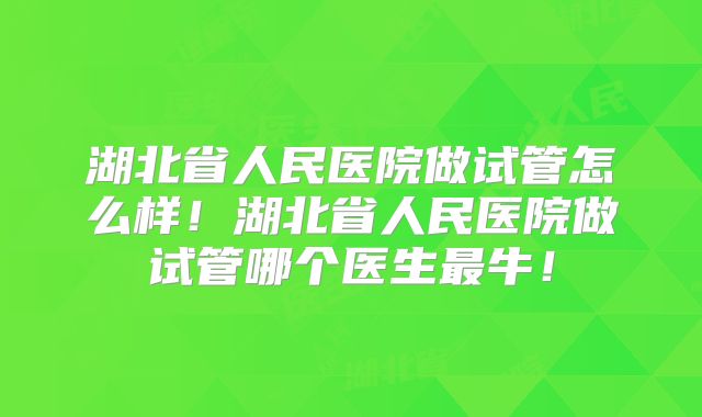 湖北省人民医院做试管怎么样！湖北省人民医院做试管哪个医生最牛！