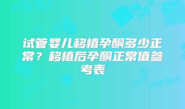 试管婴儿移植孕酮多少正常？移植后孕酮正常值参考表