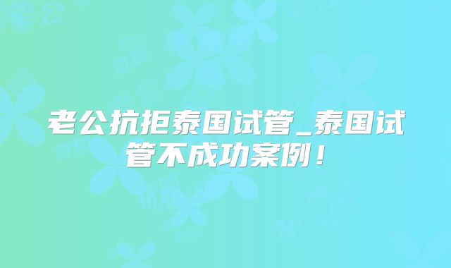 老公抗拒泰国试管_泰国试管不成功案例！