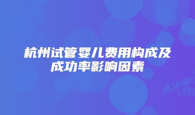 杭州试管婴儿费用构成及成功率影响因素