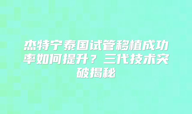 杰特宁泰国试管移植成功率如何提升？三代技术突破揭秘