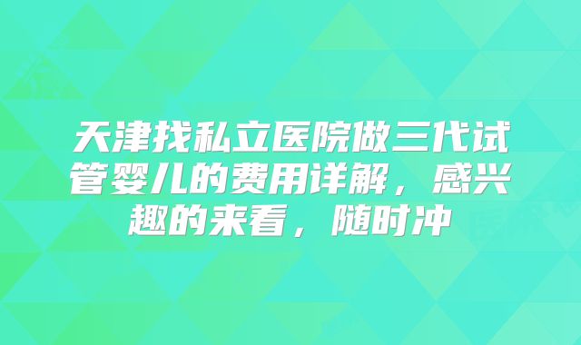 天津找私立医院做三代试管婴儿的费用详解，感兴趣的来看，随时冲