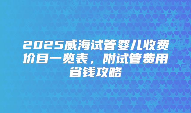 2025威海试管婴儿收费价目一览表，附试管费用省钱攻略