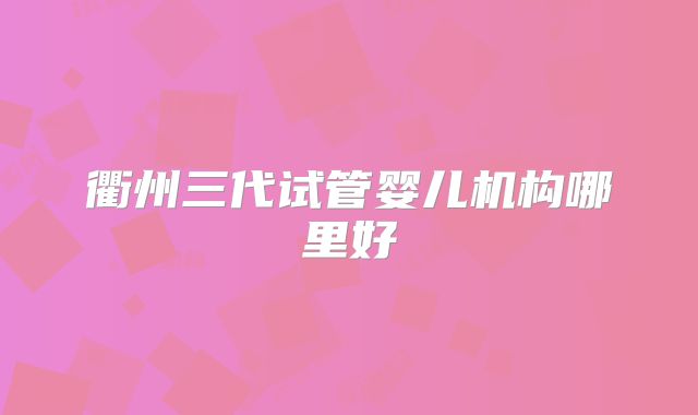 衢州三代试管婴儿机构哪里好