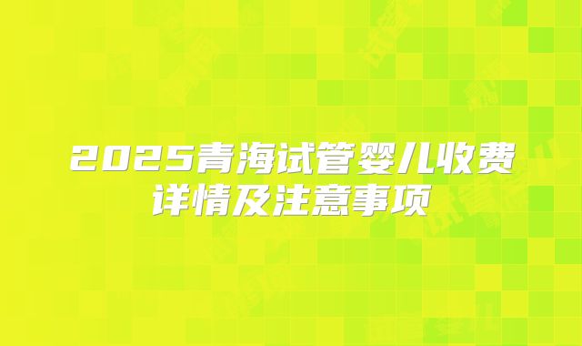 2025青海试管婴儿收费详情及注意事项