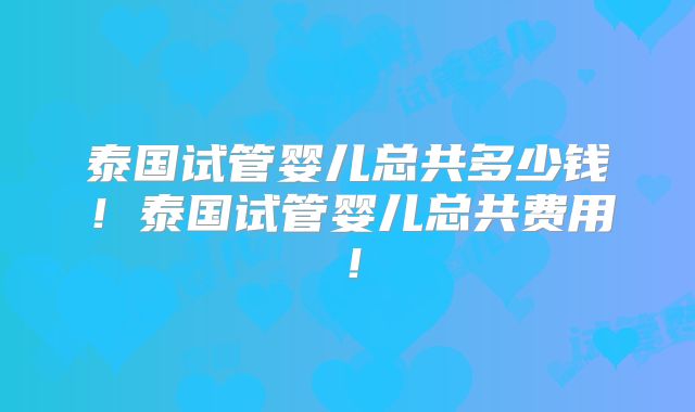 泰国试管婴儿总共多少钱！泰国试管婴儿总共费用！
