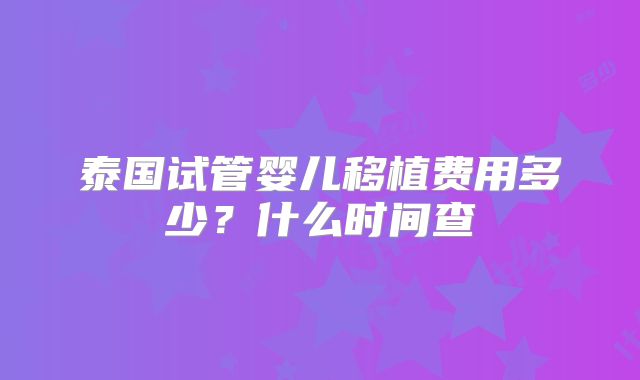 泰国试管婴儿移植费用多少？什么时间查