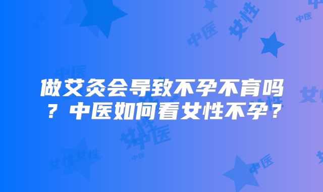 做艾灸会导致不孕不育吗？中医如何看女性不孕？