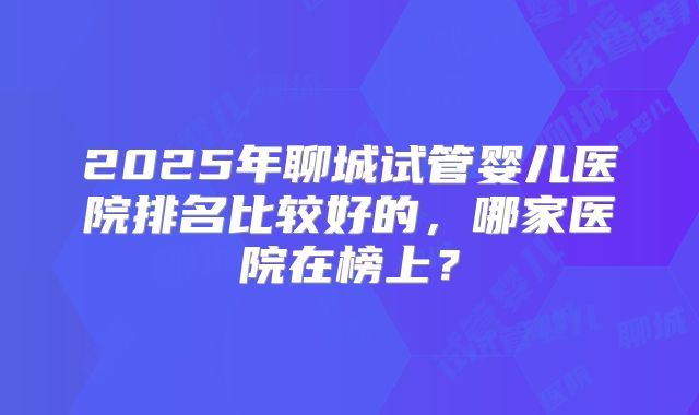 2025年聊城试管婴儿医院排名比较好的，哪家医院在榜上？