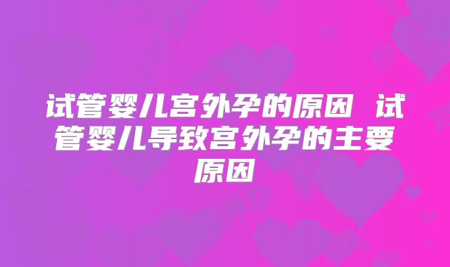 试管婴儿宫外孕的原因 试管婴儿导致宫外孕的主要原因