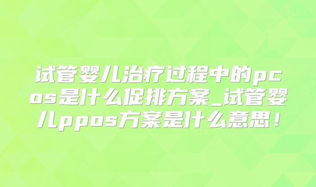 试管婴儿治疗过程中的pcos是什么促排方案_试管婴儿ppos方案是什么意思！