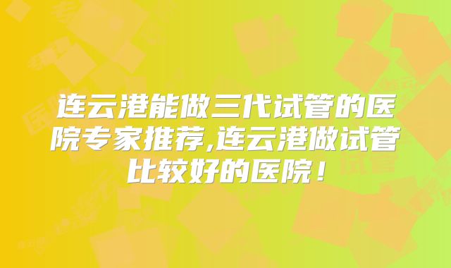 连云港能做三代试管的医院专家推荐,连云港做试管比较好的医院！