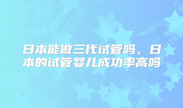 日本能做三代试管吗，日本的试管婴儿成功率高吗