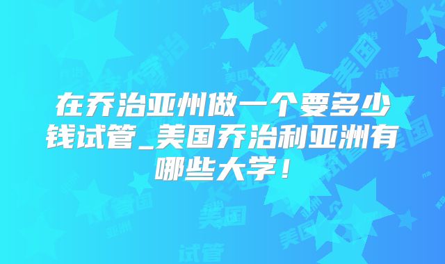 在乔治亚州做一个要多少钱试管_美国乔治利亚洲有哪些大学！