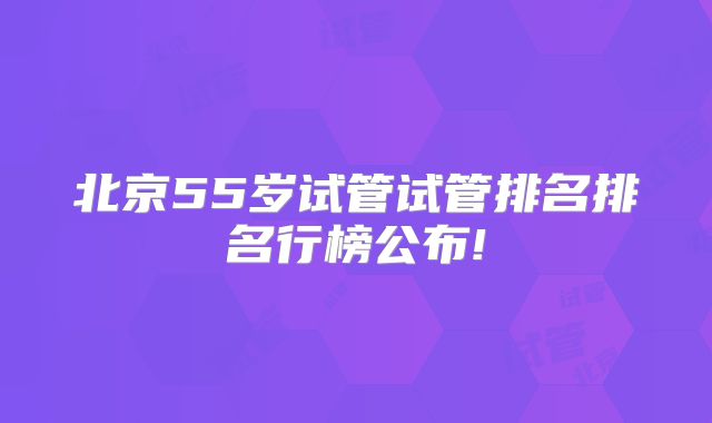 北京55岁试管试管排名排名行榜公布!