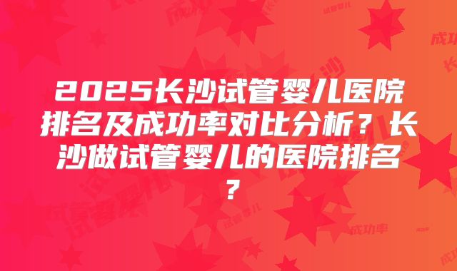 2025长沙试管婴儿医院排名及成功率对比分析？长沙做试管婴儿的医院排名？