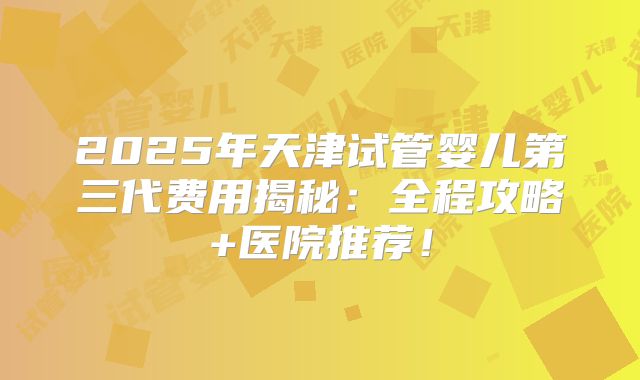 2025年天津试管婴儿第三代费用揭秘：全程攻略+医院推荐！
