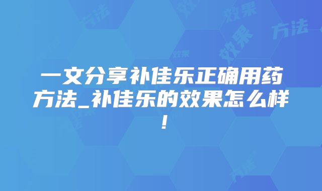 一文分享补佳乐正确用药方法_补佳乐的效果怎么样！
