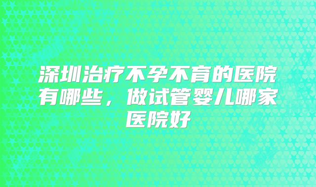 深圳治疗不孕不育的医院有哪些，做试管婴儿哪家医院好