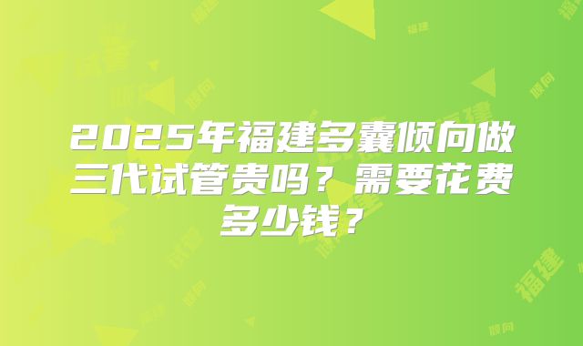 2025年福建多囊倾向做三代试管贵吗？需要花费多少钱？