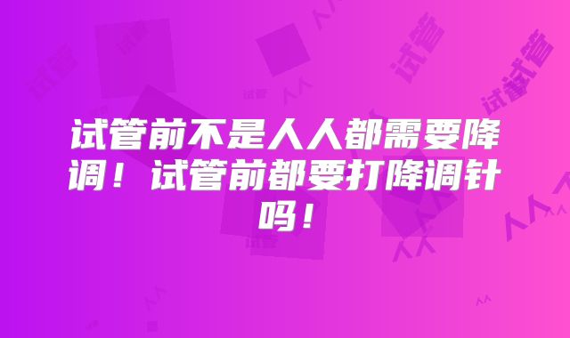 试管前不是人人都需要降调！试管前都要打降调针吗！