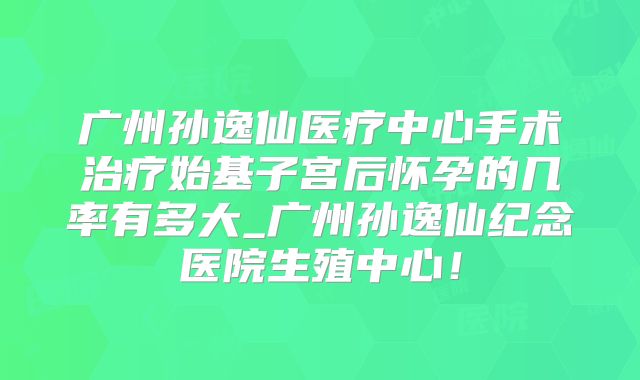广州孙逸仙医疗中心手术治疗始基子宫后怀孕的几率有多大_广州孙逸仙纪念医院生殖中心！