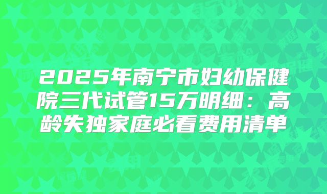 2025年南宁市妇幼保健院三代试管15万明细：高龄失独家庭必看费用清单