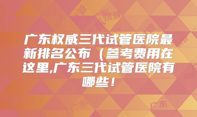 广东权威三代试管医院最新排名公布(参考费用在这里,广东三代试管医院有哪些!