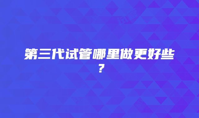第三代试管哪里做更好些?