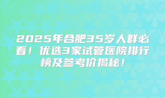 2025年合肥35岁人群必看！优选3家试管医院排行榜及参考价揭秘！