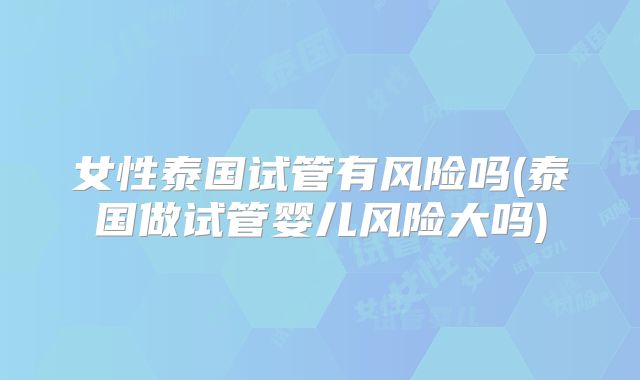 女性泰国试管有风险吗(泰国做试管婴儿风险大吗)