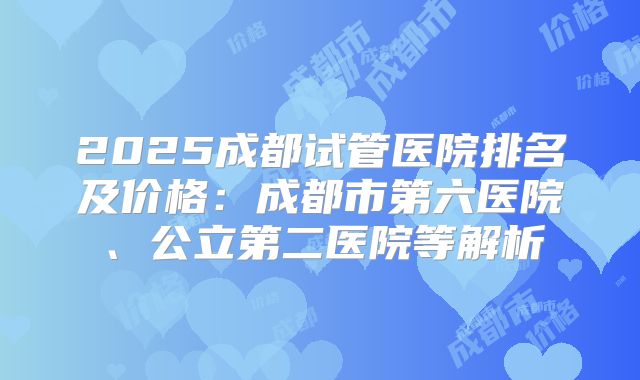 2025成都试管医院排名及价格：成都市第六医院、公立第二医院等解析